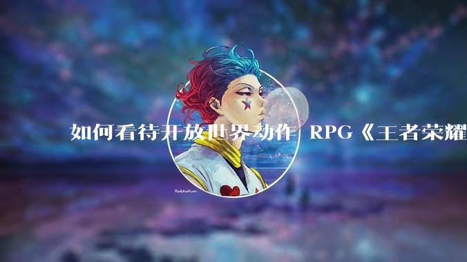 如何看待开放世界动作 RPG《王者荣耀世界》已开启预约，***登陆 PC 和移动端？