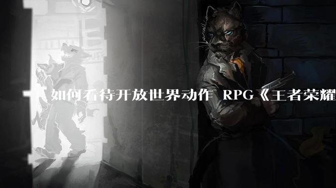 如何看待开放世界动作 RPG《王者荣耀世界》已开启预约，***登陆 PC 和移动端？